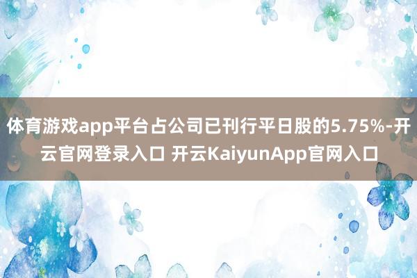 体育游戏app平台占公司已刊行平日股的5.75%-开云官网登录入口 开云KaiyunApp官网入口