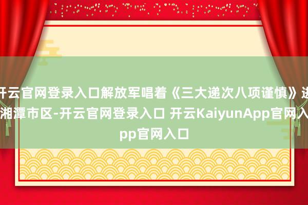 开云官网登录入口解放军唱着《三大递次八项谨慎》进驻湘潭市区-开云官网登录入口 开云KaiyunApp官网入口