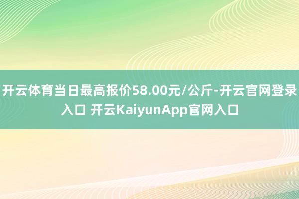 开云体育当日最高报价58.00元/公斤-开云官网登录入口 开云KaiyunApp官网入口