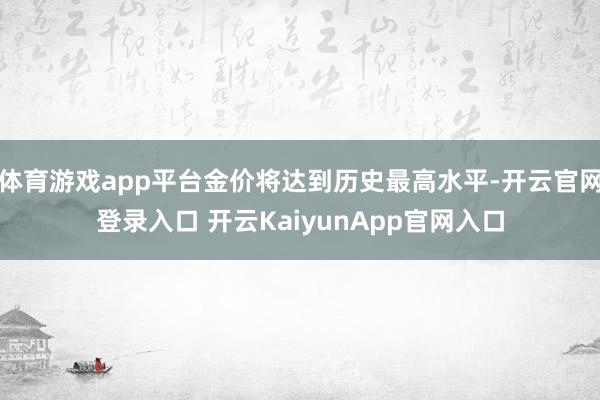 体育游戏app平台金价将达到历史最高水平-开云官网登录入口 开云KaiyunApp官网入口