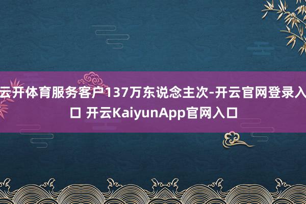 云开体育服务客户137万东说念主次-开云官网登录入口 开云KaiyunApp官网入口