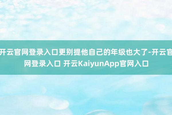 开云官网登录入口更别提他自己的年级也大了-开云官网登录入口 开云KaiyunApp官网入口