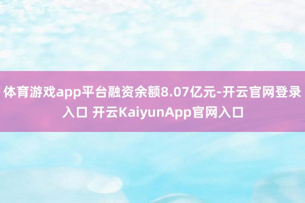 体育游戏app平台融资余额8.07亿元-开云官网登录入口 开云KaiyunApp官网入口