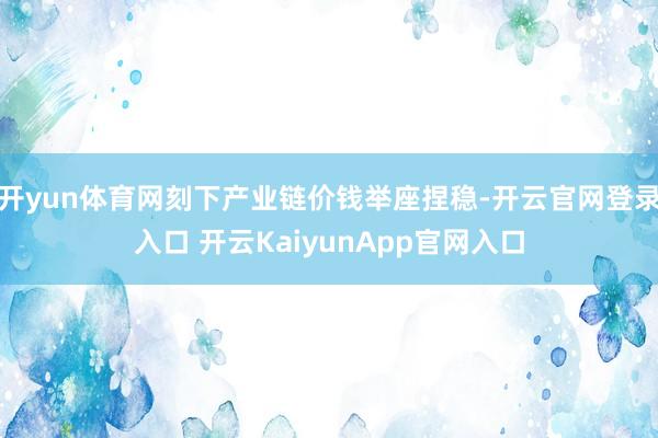 开yun体育网刻下产业链价钱举座捏稳-开云官网登录入口 开云KaiyunApp官网入口