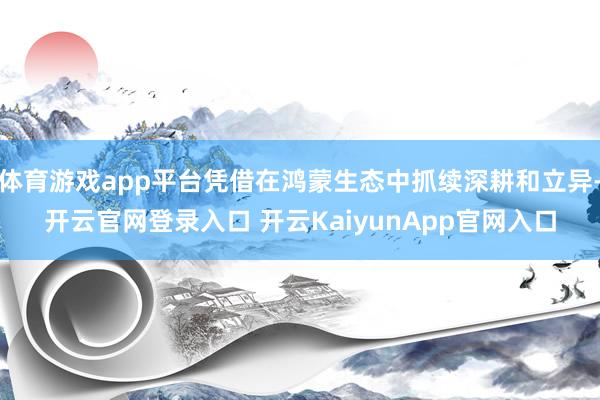 体育游戏app平台凭借在鸿蒙生态中抓续深耕和立异-开云官网登录入口 开云KaiyunApp官网入口