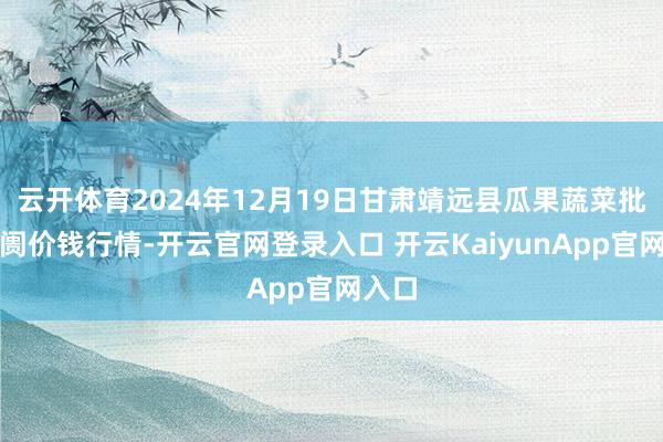 云开体育2024年12月19日甘肃靖远县瓜果蔬菜批发阛阓价钱行情-开云官网登录入口 开云KaiyunApp官网入口