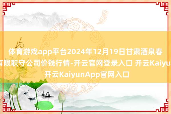体育游戏app平台2024年12月19日甘肃酒泉春光农产物市集有限职守公司价钱行情-开云官网登录入口 开云KaiyunApp官网入口