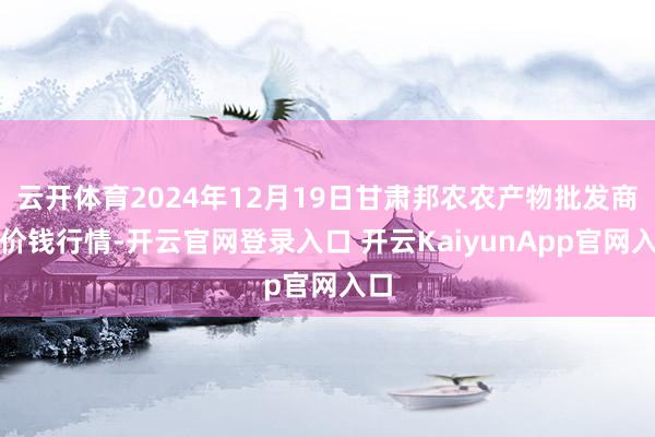 云开体育2024年12月19日甘肃邦农农产物批发商场价钱行情-开云官网登录入口 开云KaiyunApp官网入口