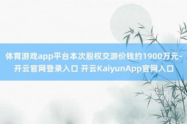 体育游戏app平台本次股权交游价钱约1900万元-开云官网登录入口 开云KaiyunApp官网入口