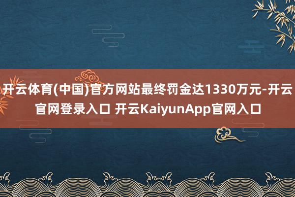 开云体育(中国)官方网站最终罚金达1330万元-开云官网登录入口 开云KaiyunApp官网入口