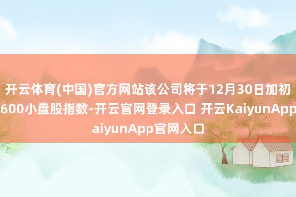 开云体育(中国)官方网站该公司将于12月30日加初学径普尔600小盘股指数-开云官网登录入口 开云KaiyunApp官网入口