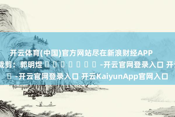 开云体育(中国)官方网站尽在新浪财经APP            						包袱裁剪：郭明煜 							-开云官网登录入口 开云KaiyunApp官网入口