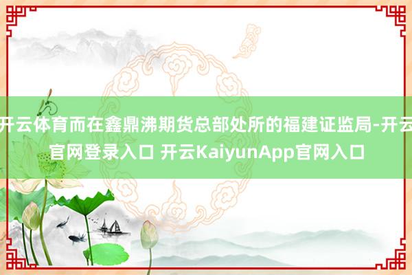 开云体育而在鑫鼎沸期货总部处所的福建证监局-开云官网登录入口 开云KaiyunApp官网入口