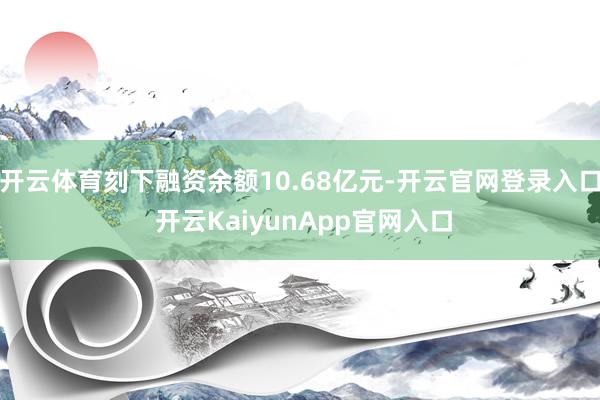 开云体育刻下融资余额10.68亿元-开云官网登录入口 开云KaiyunApp官网入口