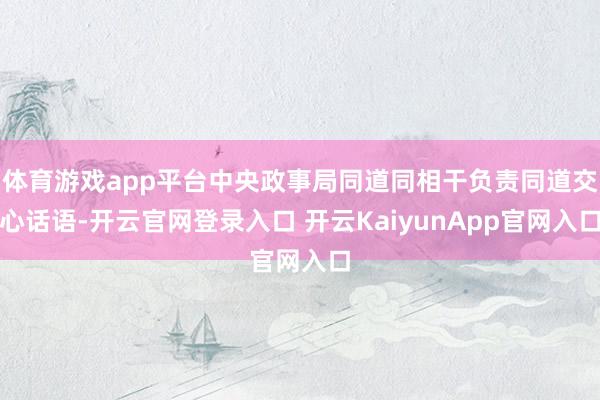 体育游戏app平台中央政事局同道同相干负责同道交心话语-开云官网登录入口 开云KaiyunApp官网入口