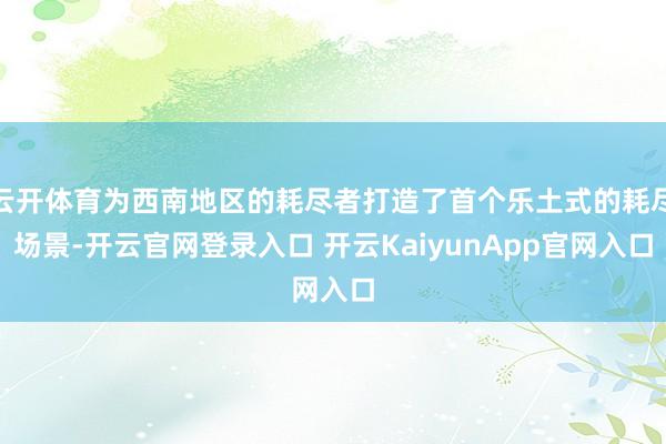 云开体育为西南地区的耗尽者打造了首个乐土式的耗尽场景-开云官网登录入口 开云KaiyunApp官网入口