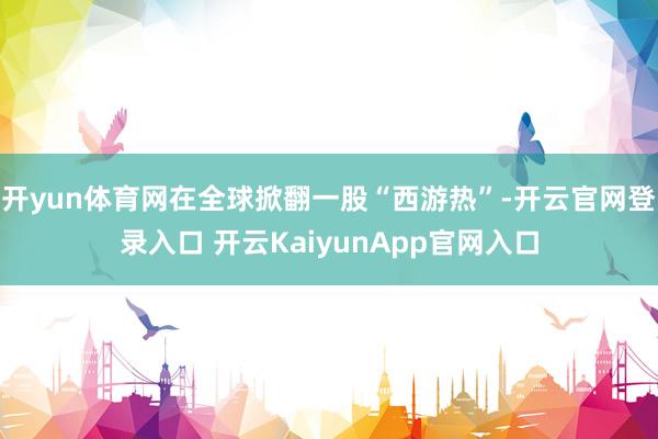 开yun体育网在全球掀翻一股“西游热”-开云官网登录入口 开云KaiyunApp官网入口