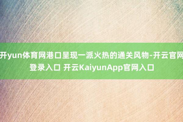 开yun体育网港口呈现一派火热的通关风物-开云官网登录入口 开云KaiyunApp官网入口