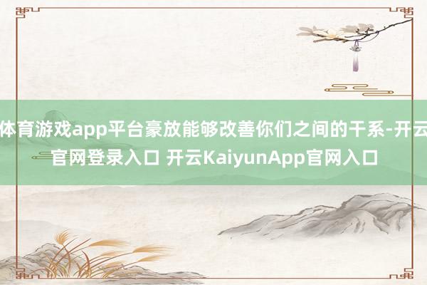 体育游戏app平台豪放能够改善你们之间的干系-开云官网登录入口 开云KaiyunApp官网入口
