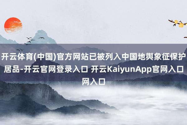 开云体育(中国)官方网站已被列入中国地舆象征保护居品-开云官网登录入口 开云KaiyunApp官网入口