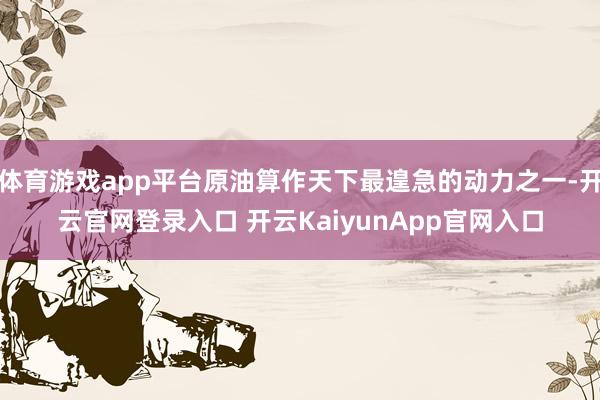 体育游戏app平台原油算作天下最遑急的动力之一-开云官网登录入口 开云KaiyunApp官网入口