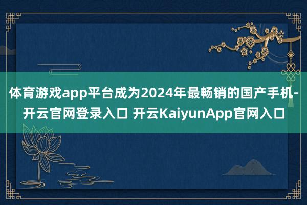 体育游戏app平台成为2024年最畅销的国产手机-开云官网登录入口 开云KaiyunApp官网入口