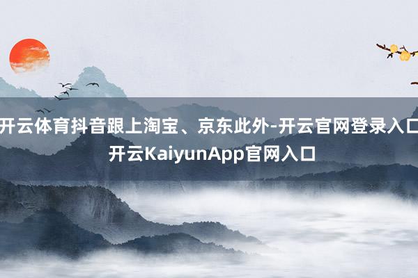 开云体育抖音跟上淘宝、京东　　此外-开云官网登录入口 开云KaiyunApp官网入口