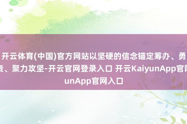 开云体育(中国)官方网站以坚硬的信念锚定筹办、勇担职责、聚力攻坚-开云官网登录入口 开云KaiyunApp官网入口