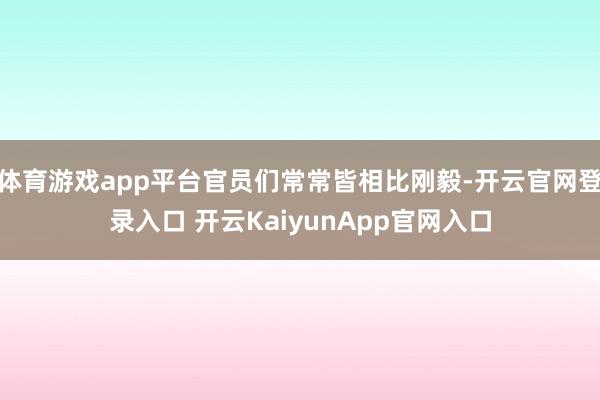 体育游戏app平台官员们常常皆相比刚毅-开云官网登录入口 开云KaiyunApp官网入口
