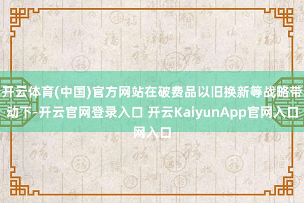 开云体育(中国)官方网站在破费品以旧换新等战略带动下-开云官网登录入口 开云KaiyunApp官网入口