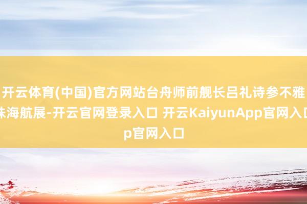 开云体育(中国)官方网站台舟师前舰长吕礼诗参不雅珠海航展-开云官网登录入口 开云KaiyunApp官网入口