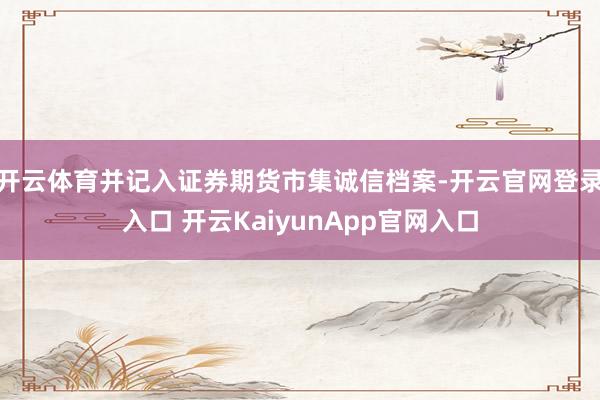 开云体育并记入证券期货市集诚信档案-开云官网登录入口 开云KaiyunApp官网入口