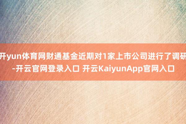 开yun体育网财通基金近期对1家上市公司进行了调研-开云官网登录入口 开云KaiyunApp官网入口