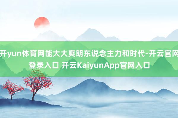 开yun体育网能大大爽朗东说念主力和时代-开云官网登录入口 开云KaiyunApp官网入口