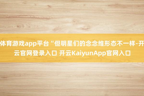 体育游戏app平台“但明星们的念念维形态不一样-开云官网登录入口 开云KaiyunApp官网入口