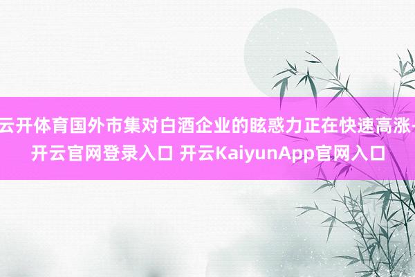 云开体育国外市集对白酒企业的眩惑力正在快速高涨-开云官网登录入口 开云KaiyunApp官网入口