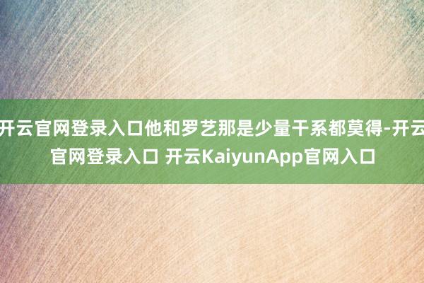 开云官网登录入口他和罗艺那是少量干系都莫得-开云官网登录入口 开云KaiyunApp官网入口