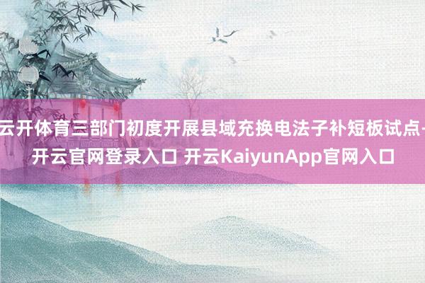 云开体育三部门初度开展县域充换电法子补短板试点-开云官网登录入口 开云KaiyunApp官网入口