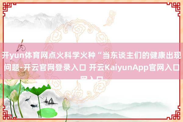 开yun体育网点火科学火种“当东谈主们的健康出现问题-开云官网登录入口 开云KaiyunApp官网入口