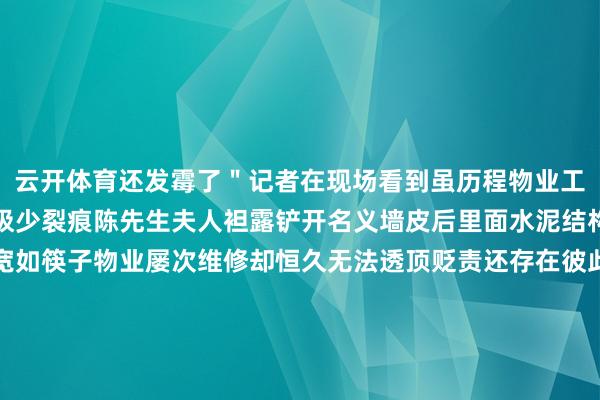 云开体育还发霉了＂记者在现场看到虽历程物业工程师两次配置墙面仍有极少裂痕陈先生夫人袒露铲开名义墙皮后里面水泥结构有深广破绽有的以致宽如筷子物业屡次维修却恒久无法透顶贬责还存在彼此推诿的情况这让陈先生一家挂念房屋质地存在严重问题由于房屋反复维修无法日常居住2024 年 12 月小区物业将陈先生一家安排到 2 栋暂未出售的屋子居住可这里也不让东谈主定心天花有一块掉落开裂问题依旧存在陈先生一家忧心忡忡家