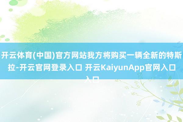 开云体育(中国)官方网站我方将购买一辆全新的特斯拉-开云官网登录入口 开云KaiyunApp官网入口
